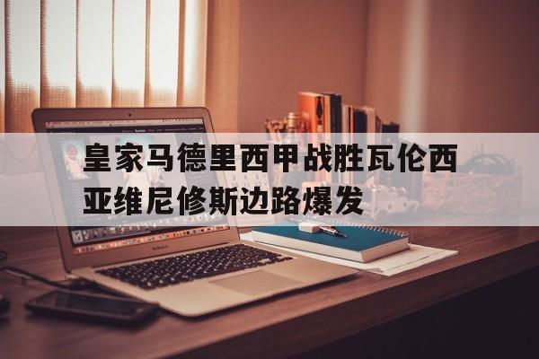 澳门新葡京娱乐城官网_包含皇家马德里西甲战胜瓦伦西亚维尼修斯边路爆发的词条