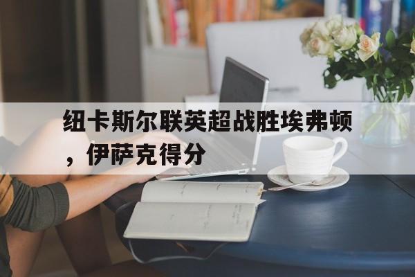 澳门新葡京官网_关于纽卡斯尔联英超战胜埃弗顿，伊萨克得分的信息